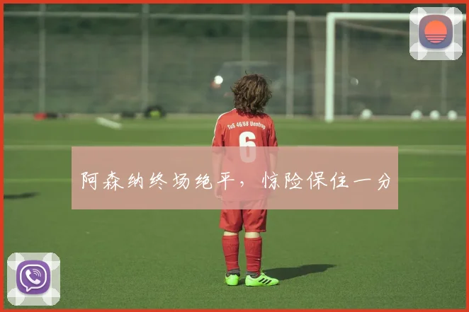 阿森纳终场绝平，惊险保住一分