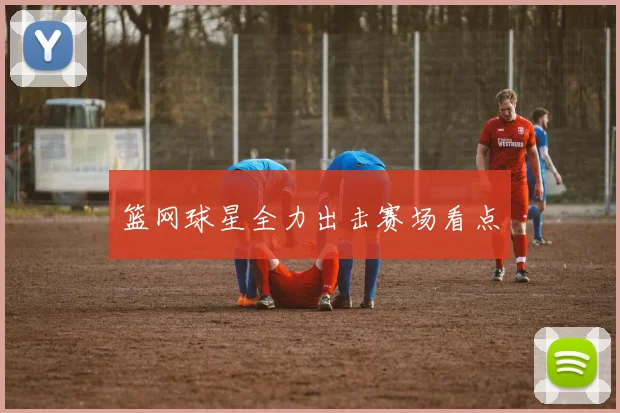 篮网球星全力出击赛场看点