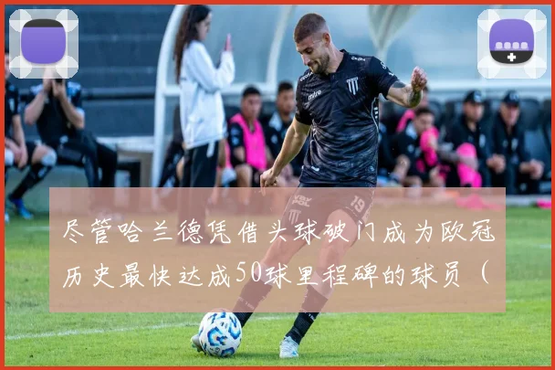 尽管哈兰德凭借头球破门成为欧冠历史最快达成50球里程碑的球员（仅用49场）