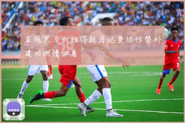 亚冠黑马利雅得新月达曼协作替补建功燃情回看