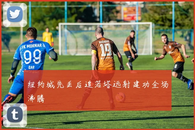 纽约城先丢后追若塔远射建功全场沸腾