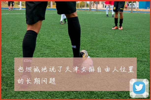 也坦诚地说了天津女排自由人位置的长期问题
