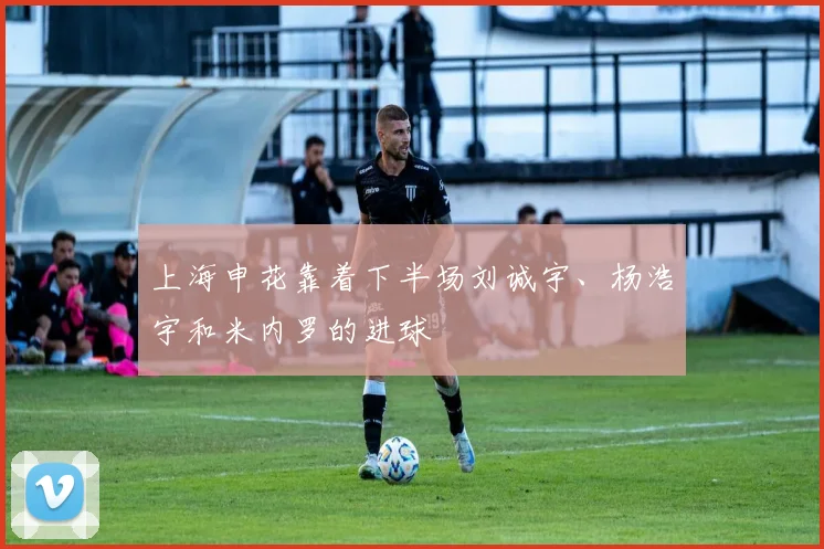 上海申花靠着下半场刘诚宇、杨浩宇和米内罗的进球