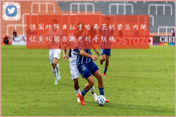 德国对阵库拉索哈弗茨的禁区内跑位变化能否撕开对手防线