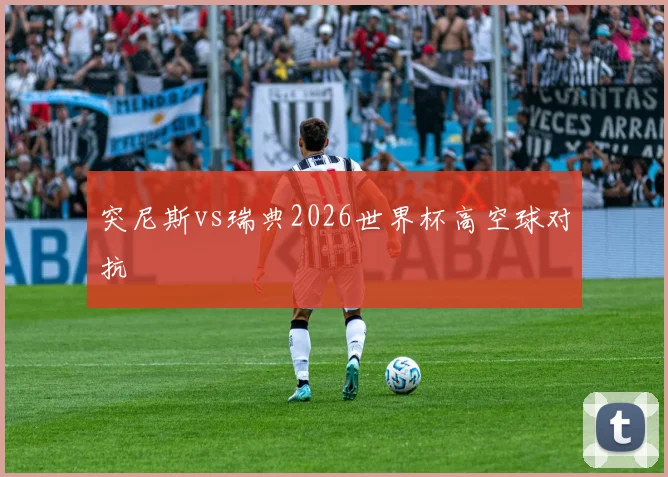 突尼斯vs瑞典2026世界杯高空球对抗