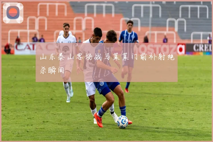 山东泰山客场战马莱莱门前补射绝杀瞬间