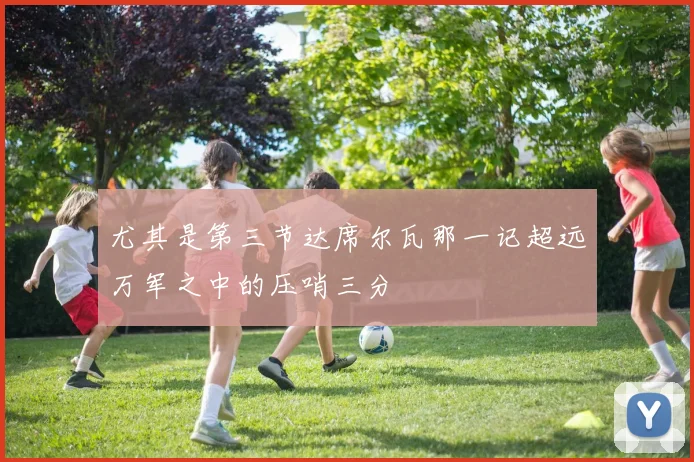 尤其是第三节达席尔瓦那一记超远万军之中的压哨三分