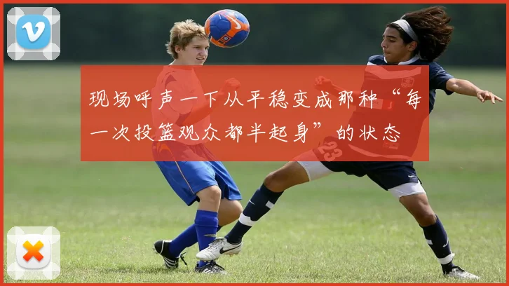 现场呼声一下从平稳变成那种“每一次投篮观众都半起身”的状态