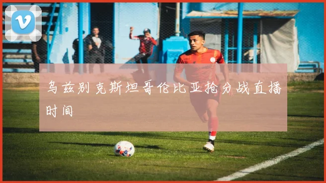 乌兹别克斯坦哥伦比亚抢分战直播时间