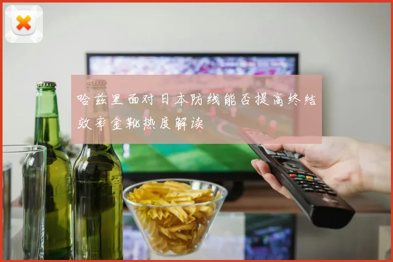 哈兹里面对日本防线能否提高终结效率金靴热度解读
