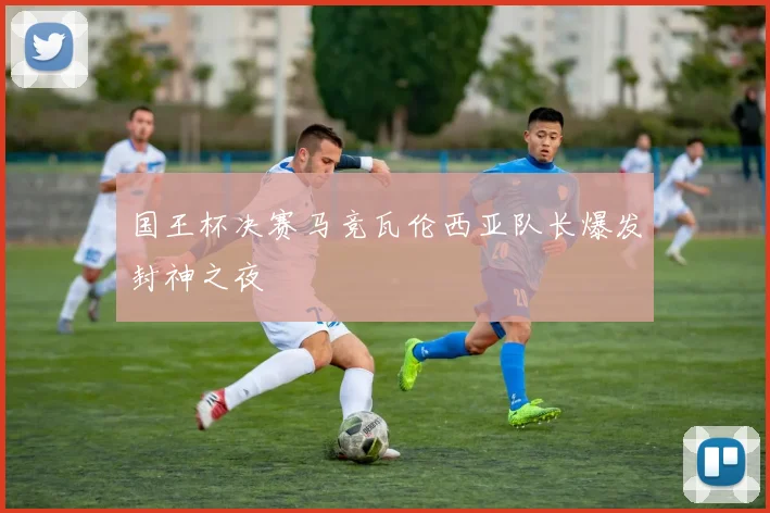 国王杯决赛马竞瓦伦西亚队长爆发封神之夜