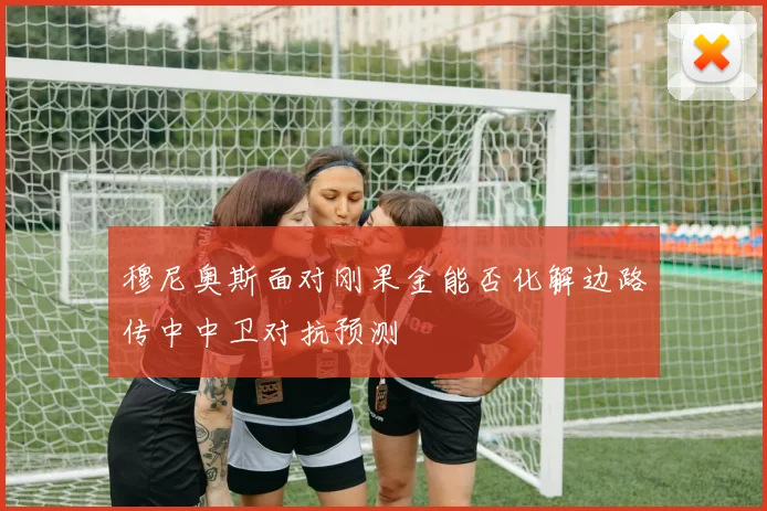 穆尼奥斯面对刚果金能否化解边路传中中卫对抗预测
