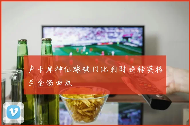 卢卡库神仙球破门比利时逆转英格兰全场回放