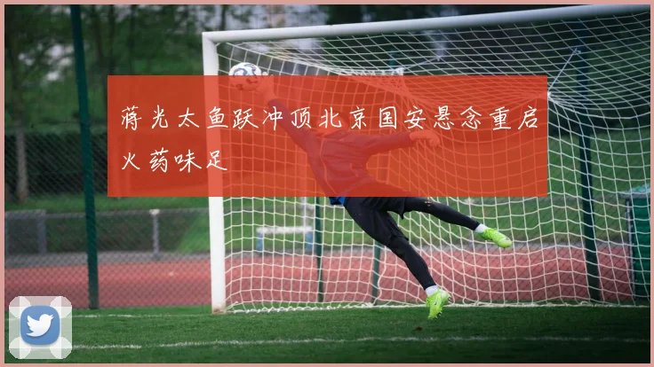 蒋光太鱼跃冲顶北京国安悬念重启火药味足