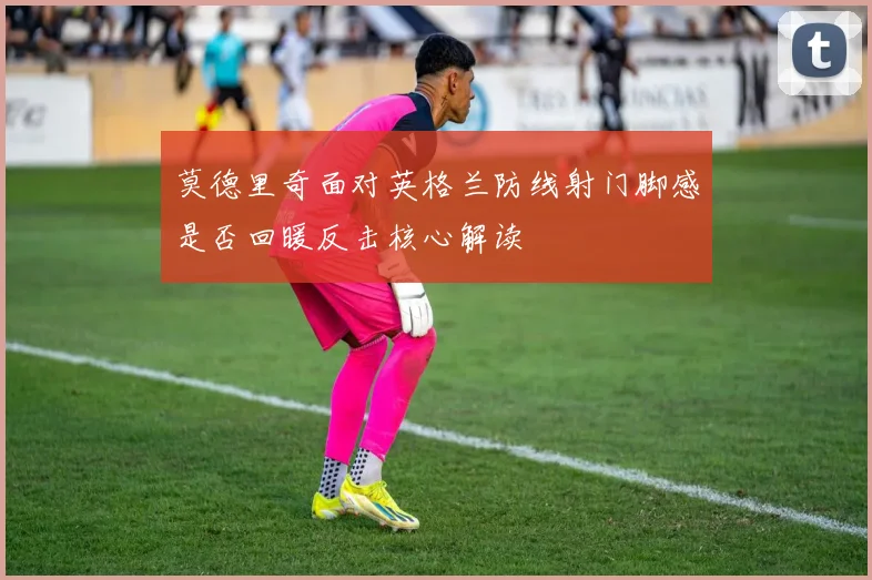莫德里奇面对英格兰防线射门脚感是否回暖反击核心解读