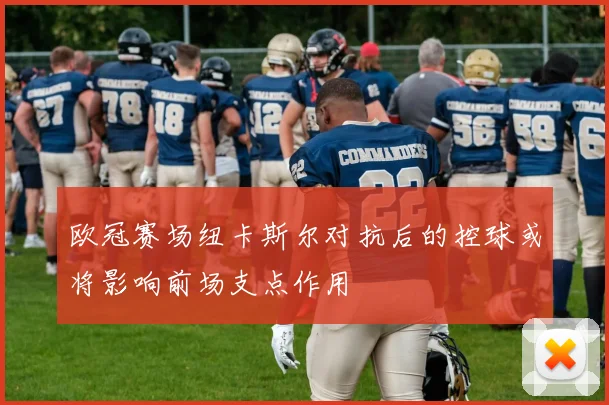 欧冠赛场纽卡斯尔对抗后的控球或将影响前场支点作用