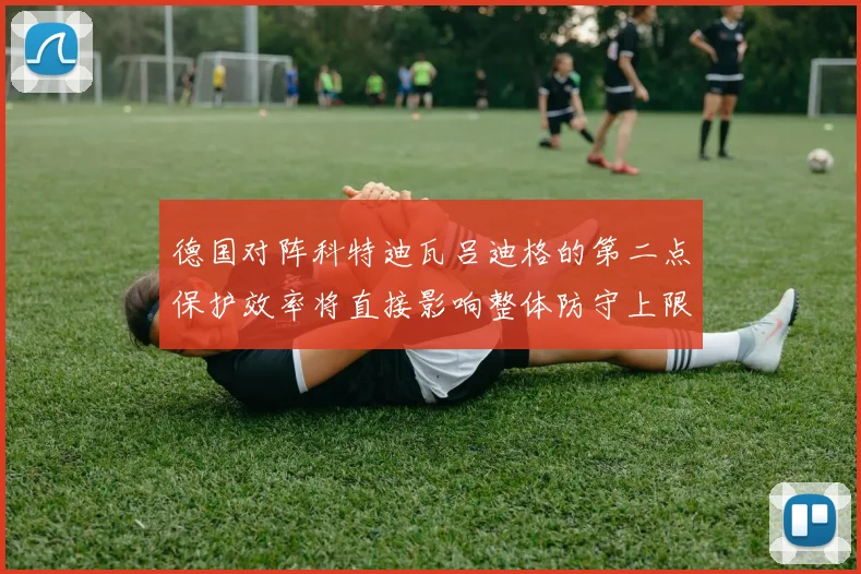 德国对阵科特迪瓦吕迪格的第二点保护效率将直接影响整体防守上限