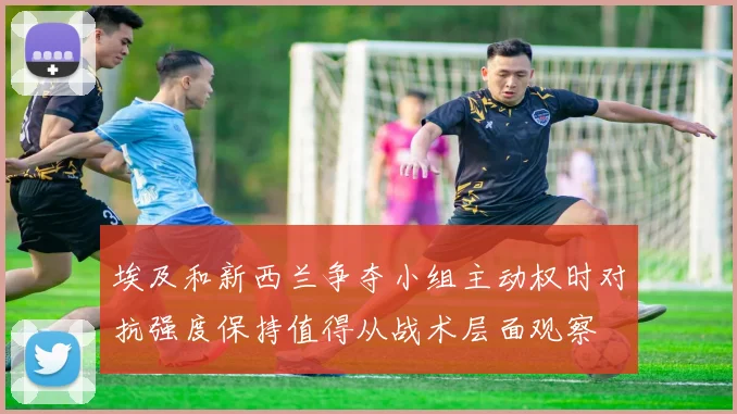 埃及和新西兰争夺小组主动权时对抗强度保持值得从战术层面观察