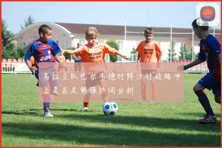 乌拉圭队巴尔韦德对阵沙特边路冲击是否足够强热词分析