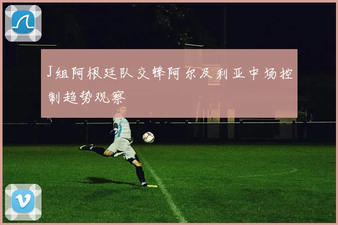 J组阿根廷队交锋阿尔及利亚中场控制趋势观察