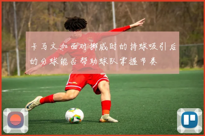 卡马文加面对挪威时的持球吸引后的分球能否帮助球队掌握节奏