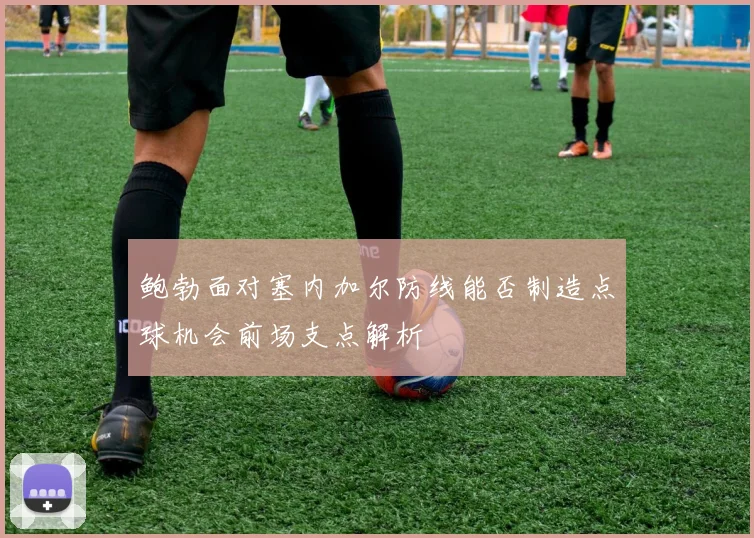鲍勃面对塞内加尔防线能否制造点球机会前场支点解析