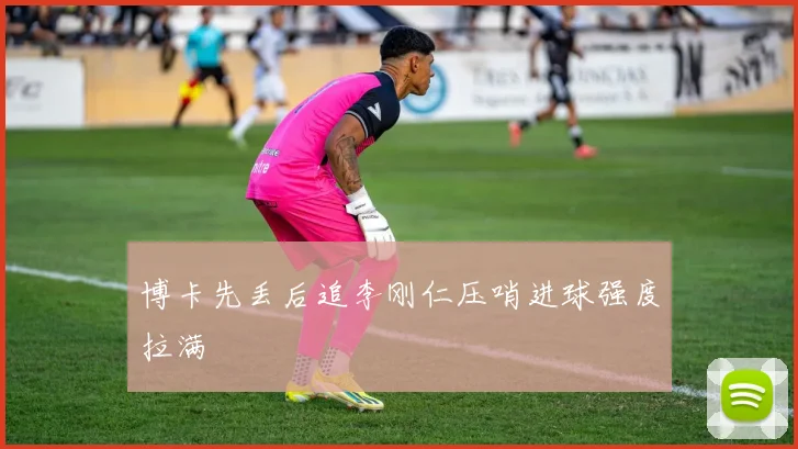 博卡先丢后追李刚仁压哨进球强度拉满