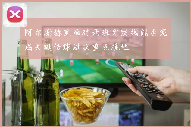 阿尔谢赫里面对西班牙防线能否完成关键传球进攻重点梳理