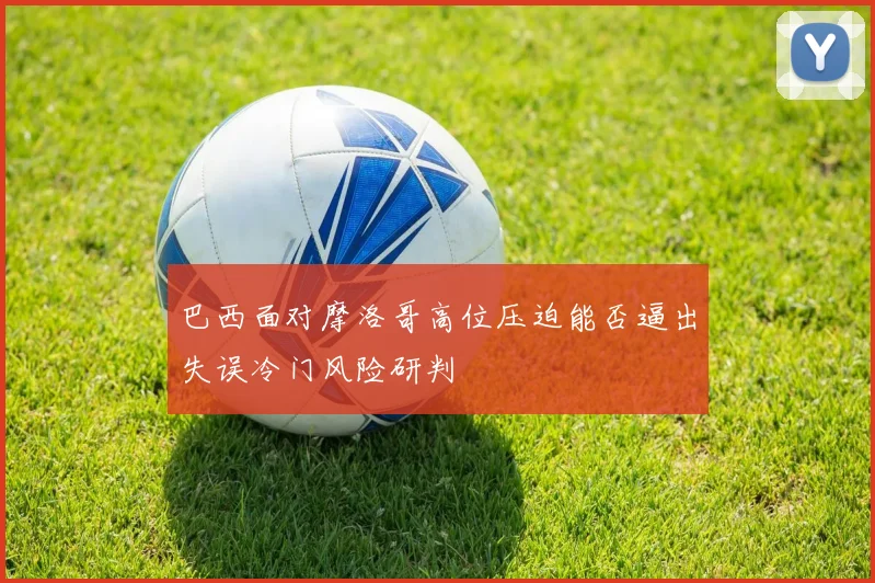 巴西面对摩洛哥高位压迫能否逼出失误冷门风险研判