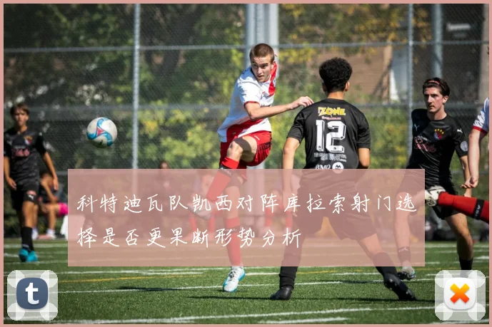 科特迪瓦队凯西对阵库拉索射门选择是否更果断形势分析