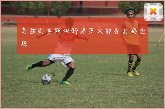 乌兹别克斯坦舒库罗夫能否打满全场