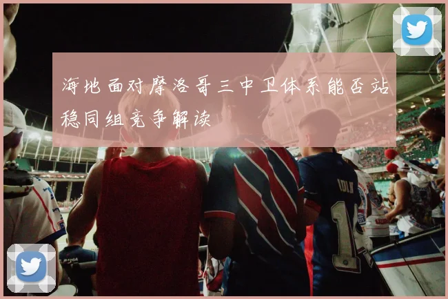 海地面对摩洛哥三中卫体系能否站稳同组竞争解读