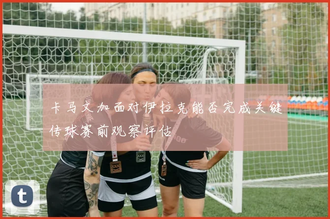 卡马文加面对伊拉克能否完成关键传球赛前观察评估