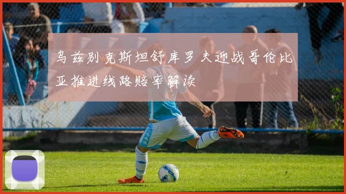 乌兹别克斯坦舒库罗夫迎战哥伦比亚推进线路赔率解读