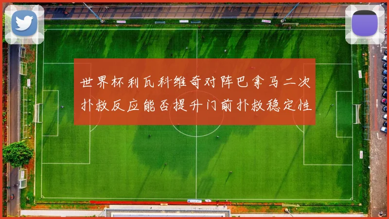 世界杯利瓦科维奇对阵巴拿马二次扑救反应能否提升门前扑救稳定性