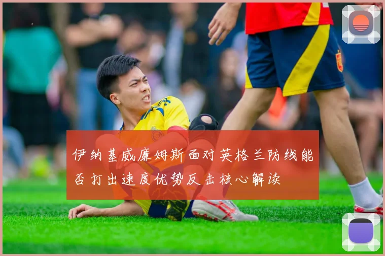 伊纳基威廉姆斯面对英格兰防线能否打出速度优势反击核心解读