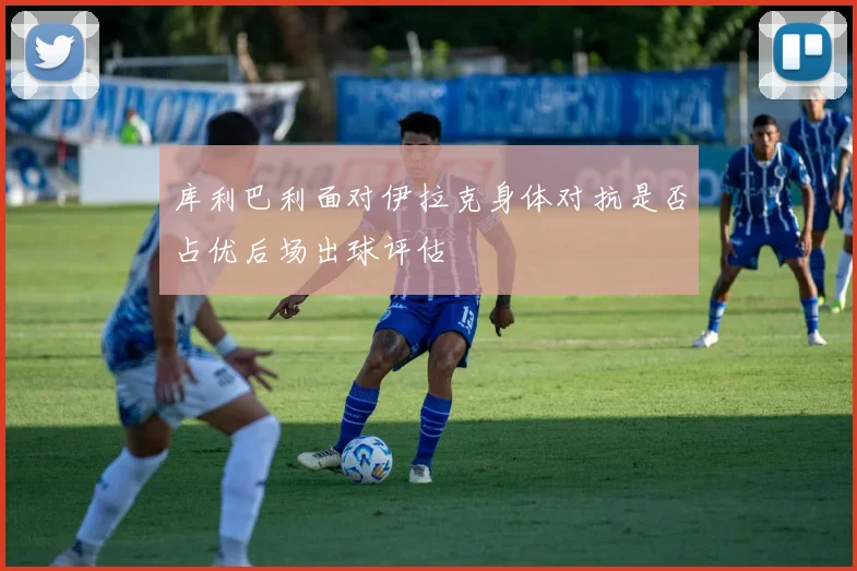 库利巴利面对伊拉克身体对抗是否占优后场出球评估