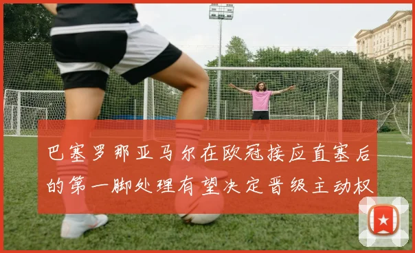巴塞罗那亚马尔在欧冠接应直塞后的第一脚处理有望决定晋级主动权