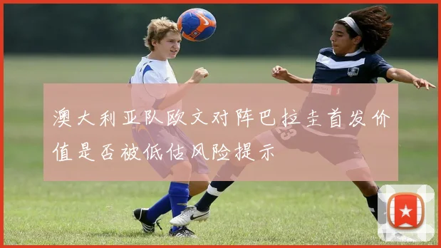 澳大利亚队欧文对阵巴拉圭首发价值是否被低估风险提示