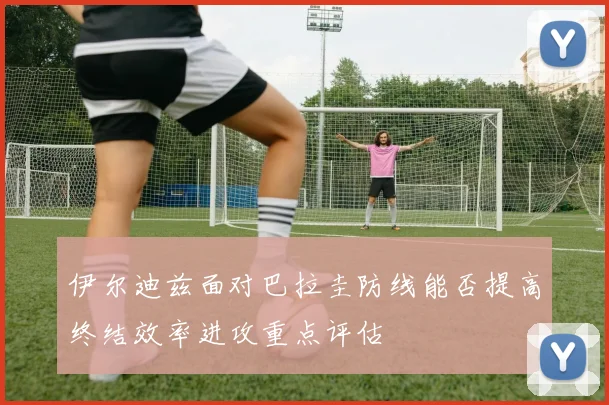 伊尔迪兹面对巴拉圭防线能否提高终结效率进攻重点评估