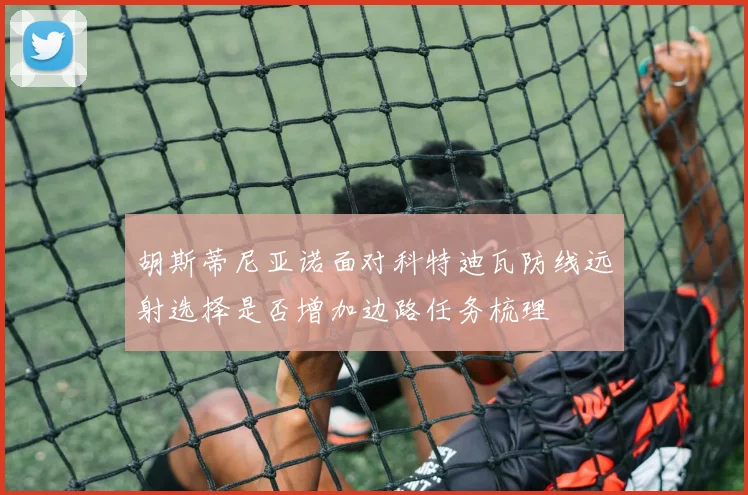 胡斯蒂尼亚诺面对科特迪瓦防线远射选择是否增加边路任务梳理