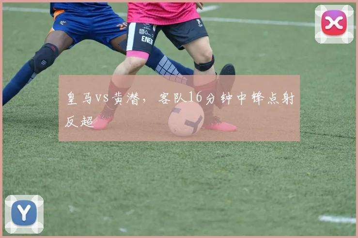 皇马vs黄潜,客队16分钟中锋点射反超