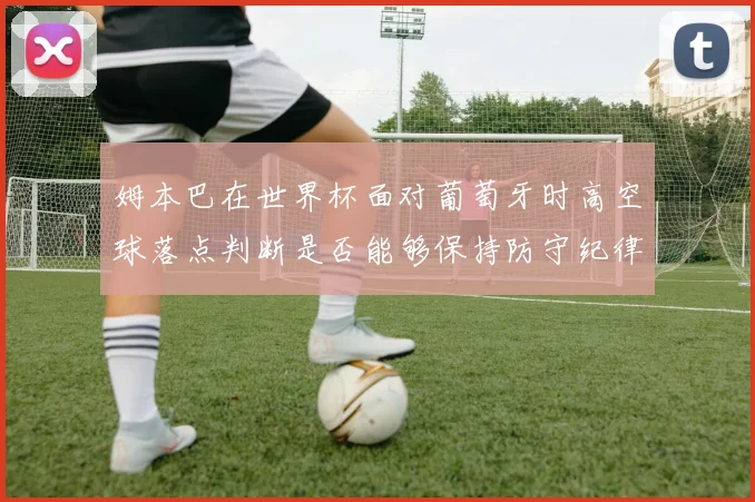 姆本巴在世界杯面对葡萄牙时高空球落点判断是否能够保持防守纪律