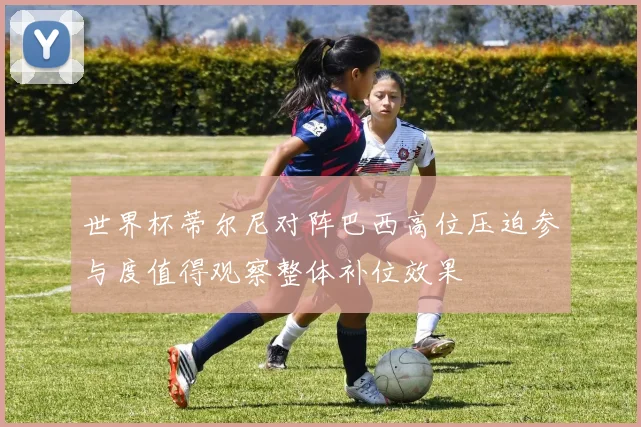 世界杯蒂尔尼对阵巴西高位压迫参与度值得观察整体补位效果