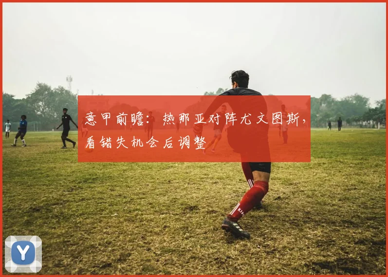 意甲前瞻：热那亚对阵尤文图斯，看错失机会后调整