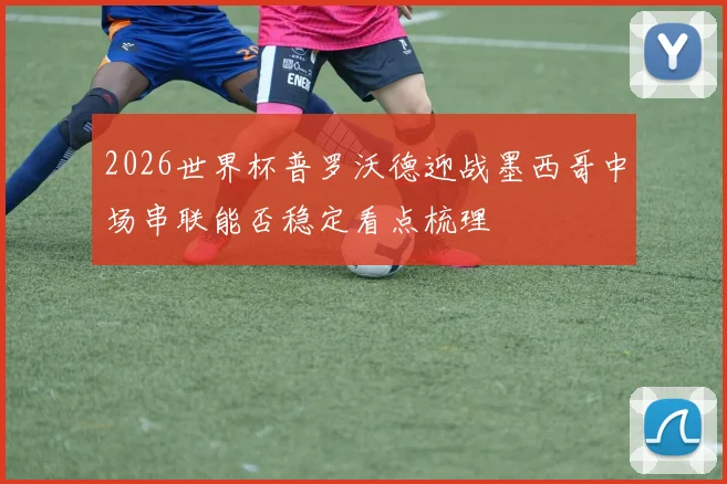 2026世界杯普罗沃德迎战墨西哥中场串联能否稳定看点梳理
