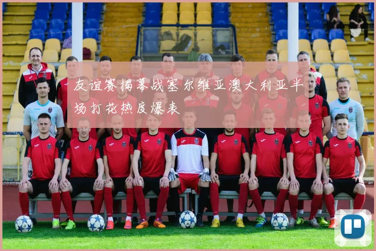 友谊赛揭幕战塞尔维亚澳大利亚半场打花热度爆表