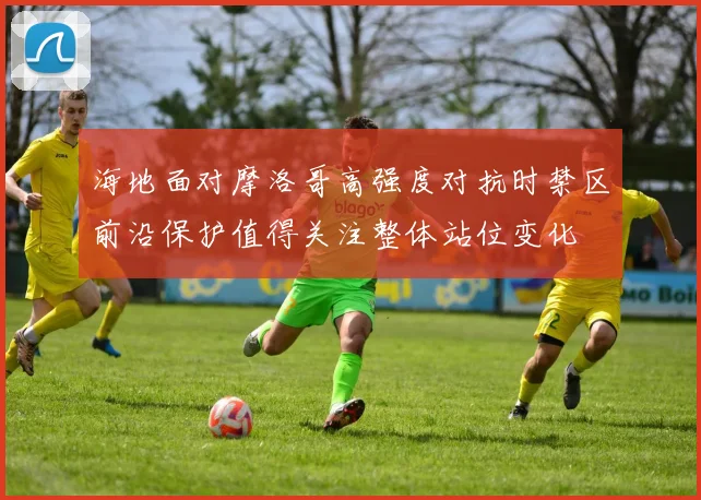 海地面对摩洛哥高强度对抗时禁区前沿保护值得关注整体站位变化